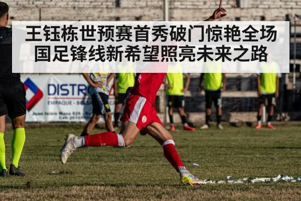 王钰栋世预赛首秀破门惊艳全场 国足锋线新希望照亮未来之路