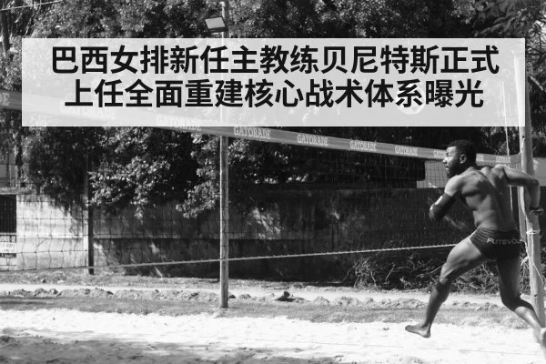 巴西女排新任主教练贝尼特斯正式上任全面重建核心战术体系曝光
