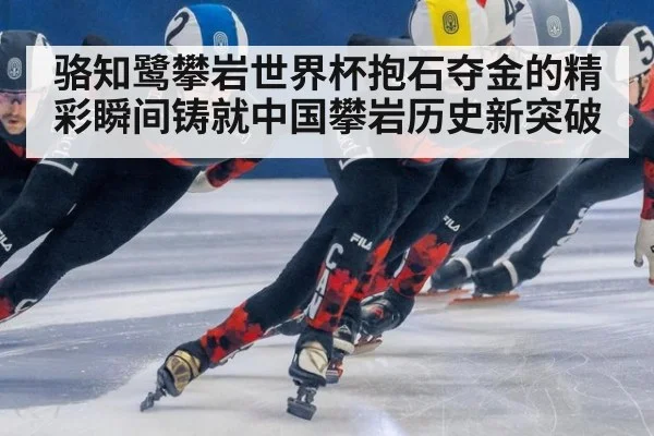 骆知鹭攀岩世界杯抱石夺金的精彩瞬间铸就中国攀岩历史新突破
